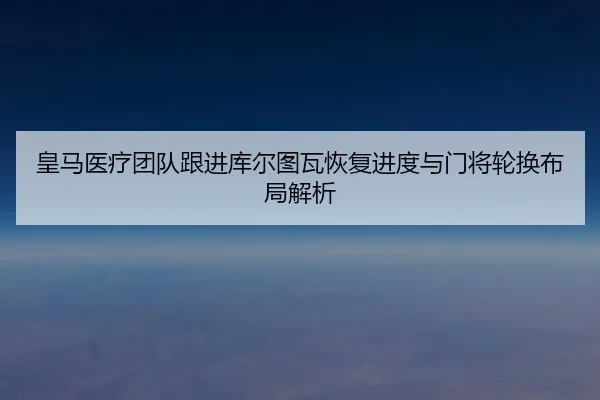 皇马医疗团队跟进库尔图瓦恢复进度与门将轮换布局解析