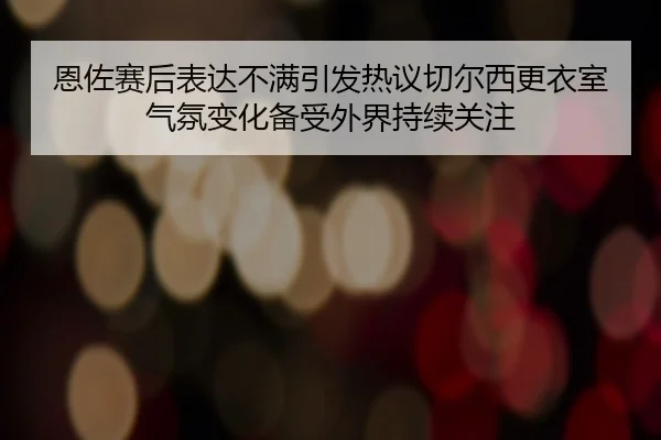 恩佐赛后表达不满引发热议切尔西更衣室气氛变化备受外界持续关注