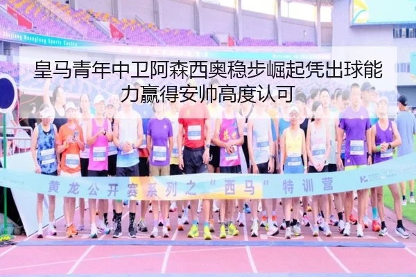 皇马青年中卫阿森西奥稳步崛起凭出球能力赢得安帅高度认可