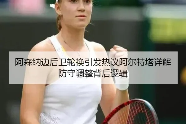 阿森纳边后卫轮换引发热议阿尔特塔详解防守调整背后逻辑