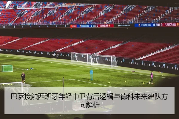 巴萨接触西班牙年轻中卫背后逻辑与德科未来建队方向解析