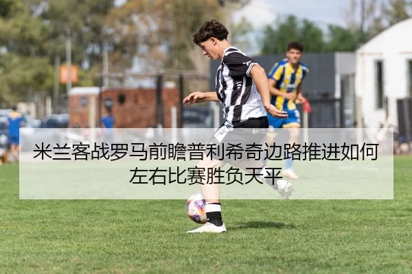 米兰客战罗马前瞻普利希奇边路推进如何左右比赛胜负天平